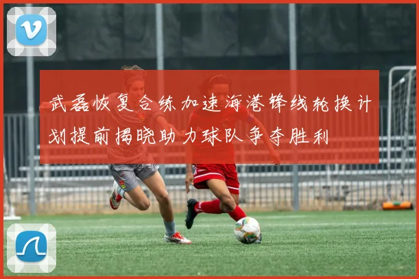 武磊恢复合练加速海港锋线轮换计划提前揭晓助力球队争夺胜利