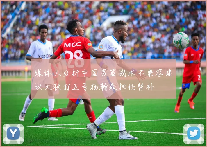 媒体人分析中国男篮战术不兼容建议大秋打五号杨瀚森担任替补