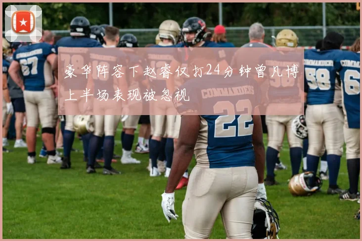 豪华阵容下赵睿仅打24分钟曾凡博上半场表现被忽视