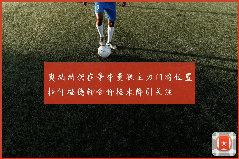 奥纳纳仍在争夺曼联主力门将位置拉什福德转会价格未降引关注
