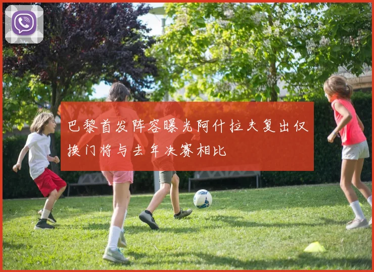 巴黎首发阵容曝光阿什拉夫复出仅换门将与去年决赛相比