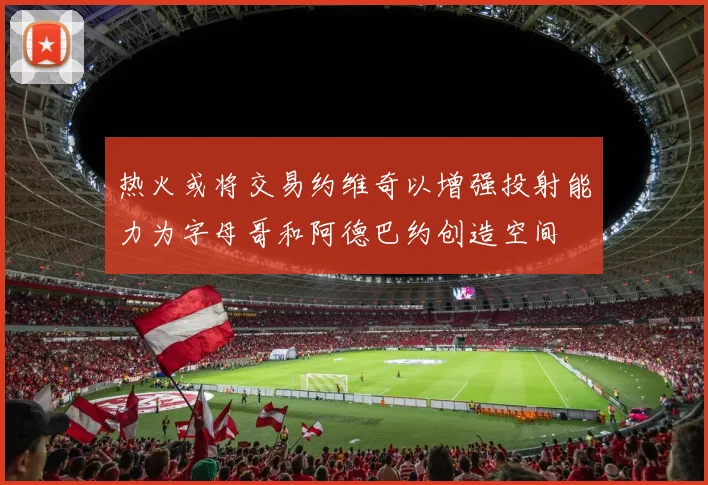 热火或将交易约维奇以增强投射能力为字母哥和阿德巴约创造空间