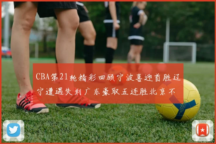 CBA第21轮精彩回顾宁波喜迎首胜辽宁遭遇失利广东豪取五连胜北京不敌天津江苏力克新疆