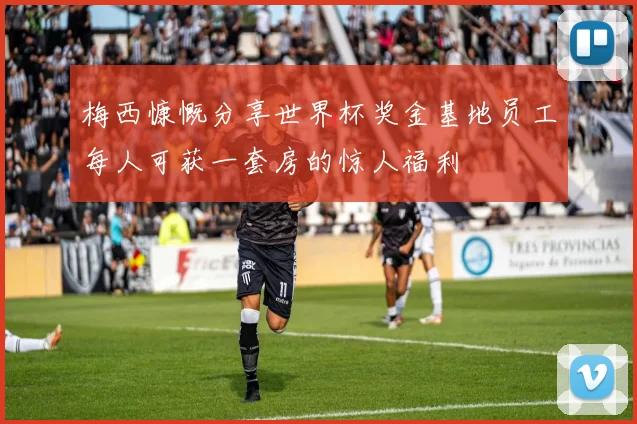 梅西慷慨分享世界杯奖金基地员工每人可获一套房的惊人福利