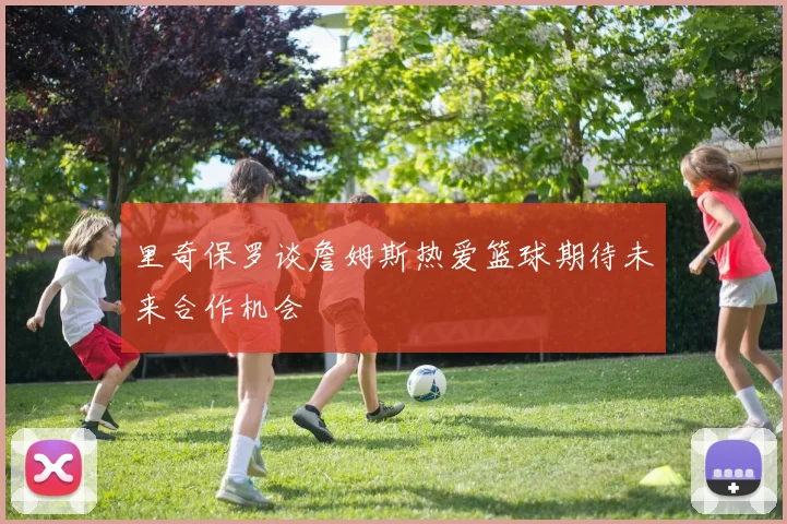 里奇保罗谈詹姆斯热爱篮球期待未来合作机会