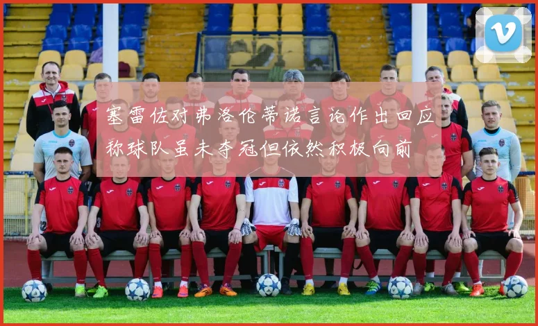 塞雷佐对弗洛伦蒂诺言论作出回应称球队虽未夺冠但依然积极向前