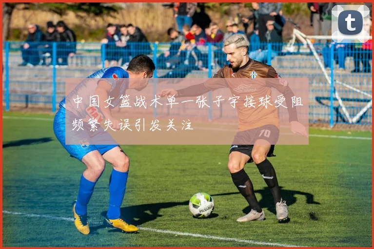 中国女篮战术单一张子宇接球受阻频繁失误引发关注