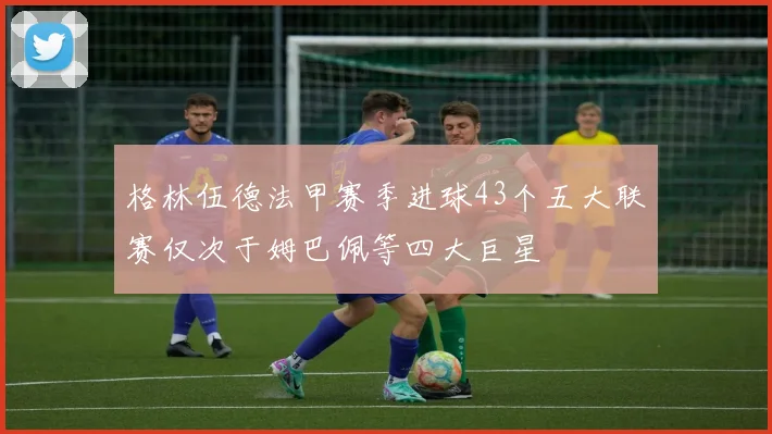 格林伍德法甲赛季进球43个五大联赛仅次于姆巴佩等四大巨星