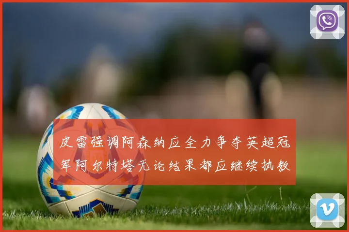 皮雷强调阿森纳应全力争夺英超冠军阿尔特塔无论结果都应继续执教