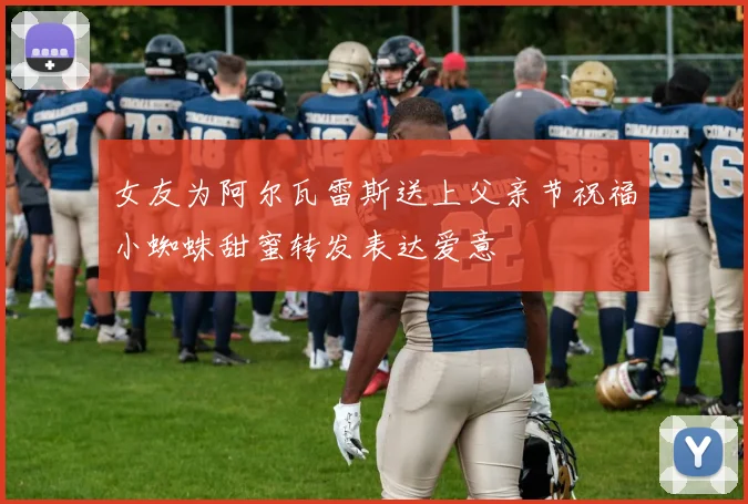 女友为阿尔瓦雷斯送上父亲节祝福小蜘蛛甜蜜转发表达爱意