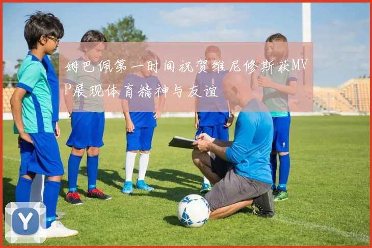 姆巴佩第一时间祝贺维尼修斯获MVP展现体育精神与友谊