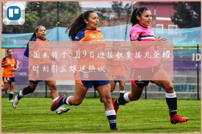 国米将于5月9日迎接教皇接见荣耀时刻引发球迷热议
