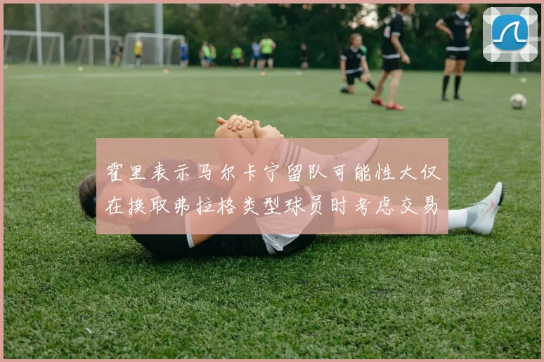 霍里表示马尔卡宁留队可能性大仅在换取弗拉格类型球员时考虑交易