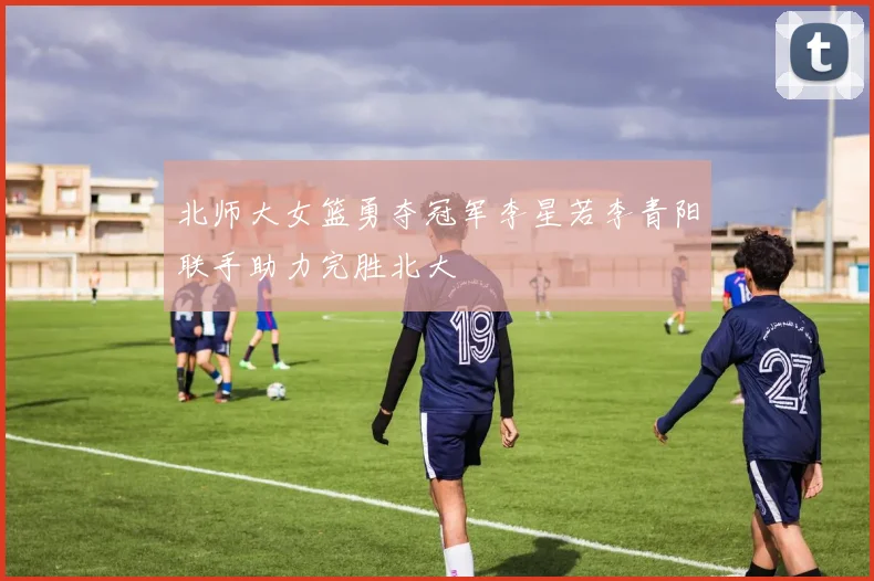 北师大女篮勇夺冠军李星若李青阳联手助力完胜北大