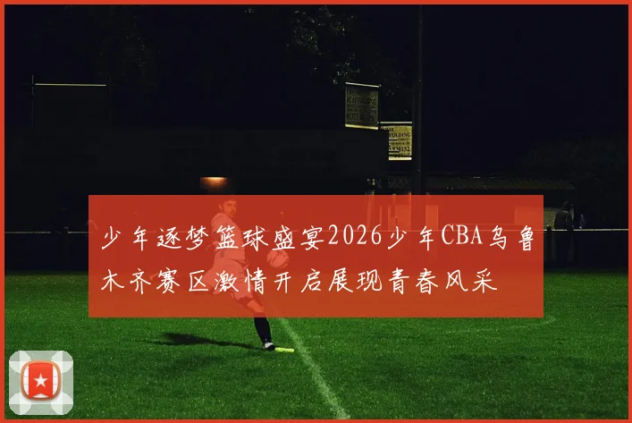 少年逐梦篮球盛宴2026少年CBA乌鲁木齐赛区激情开启展现青春风采
