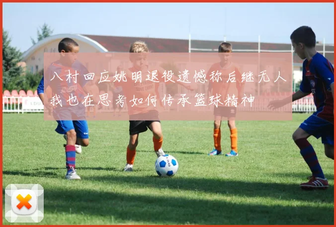 八村回应姚明退役遗憾称后继无人我也在思考如何传承篮球精神