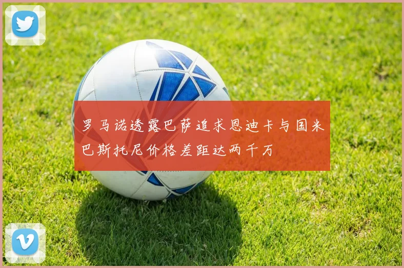 罗马诺透露巴萨追求恩迪卡与国米巴斯托尼价格差距达两千万