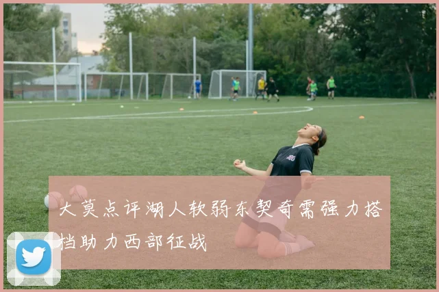 大莫点评湖人软弱东契奇需强力搭档助力西部征战