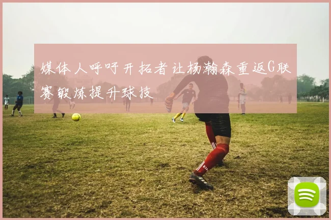 媒体人呼吁开拓者让杨瀚森重返G联赛锻炼提升球技