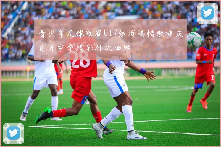 青少年足球联赛U17组海港惜败重庆南开中学精彩对决回顾