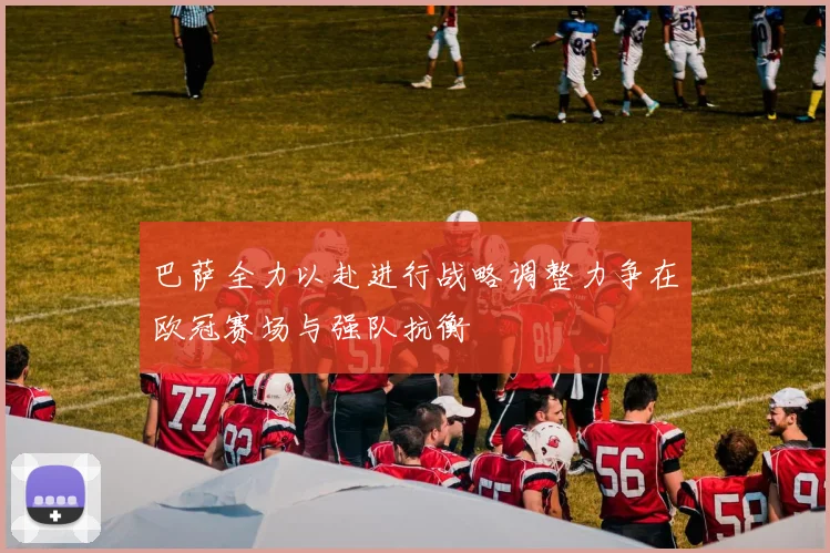 巴萨全力以赴进行战略调整力争在欧冠赛场与强队抗衡