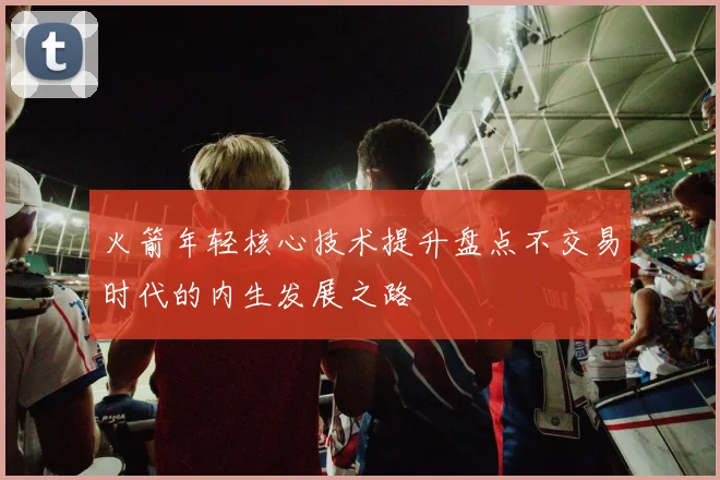 火箭年轻核心技术提升盘点不交易时代的内生发展之路
