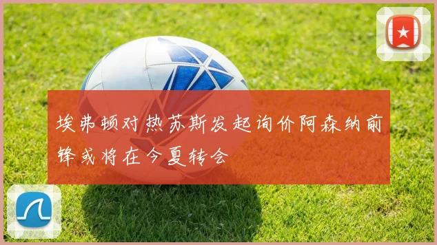 埃弗顿对热苏斯发起询价阿森纳前锋或将在今夏转会