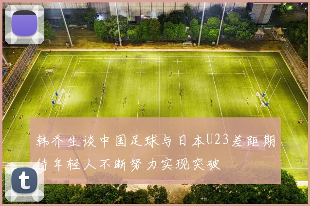 韩乔生谈中国足球与日本U23差距期待年轻人不断努力实现突破