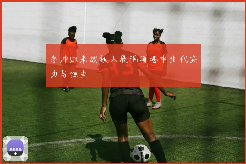 李帅归来战铁人展现海港中生代实力与担当