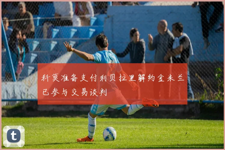 科莫准备支付利贝拉里解约金米兰已参与交易谈判